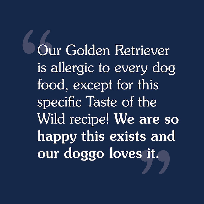 Our Golden Retriever is allergic to every dog food, except for this specific Taste Of The Wild recipe! We are so happy this exists and our doggo loves it.