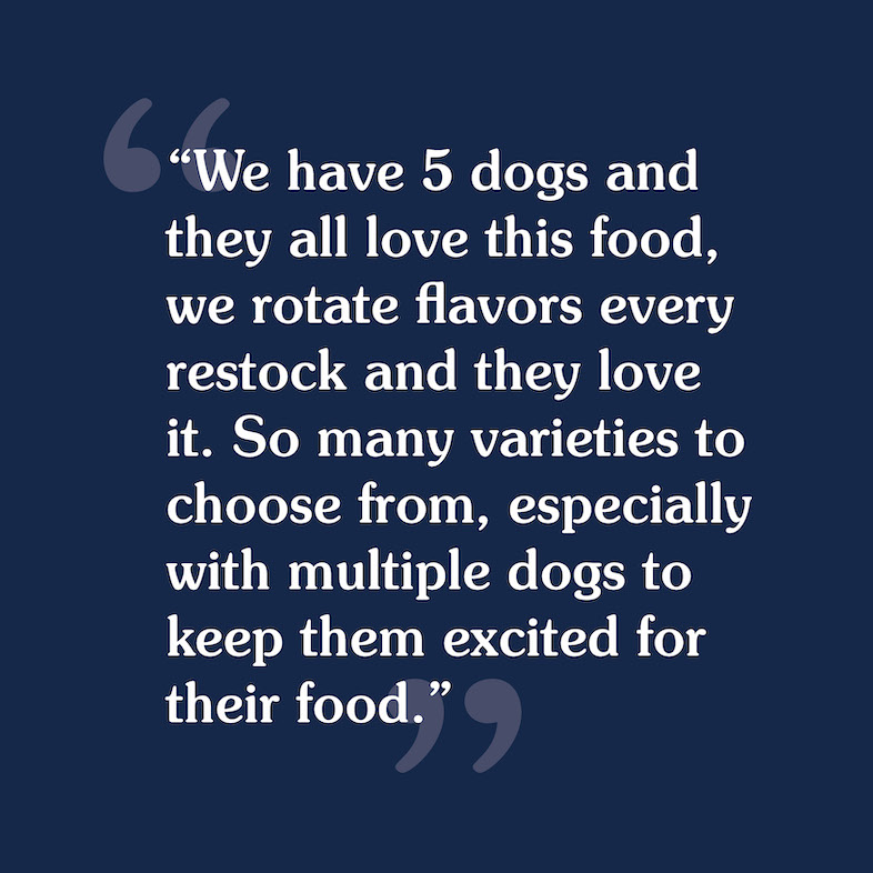 A customer review that reads, 'We have 5 dogs and they all love this food, we rotate flavors every restock and they love it. So many varieties to choose from, especially with multiple dogs to keep them excited for their food'.