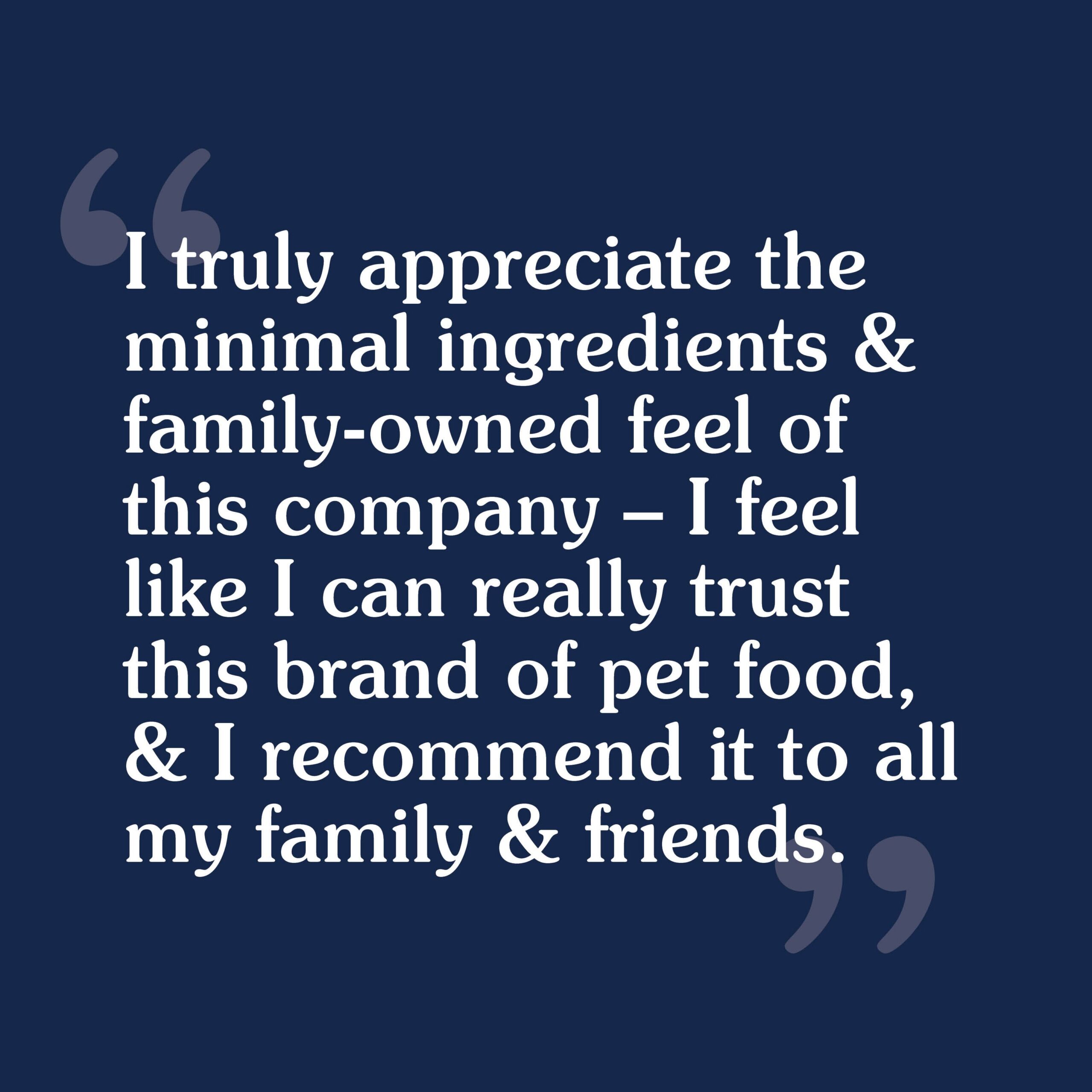 A customer review that reads, 'I truly appreciate the minimal ingredients and family owned feel of this company — I feel like I can really trust this brand of pet food, and I recommend it to all my family & friends'.